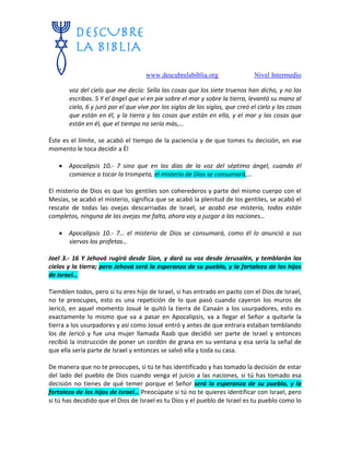 www.descubrelabiblia.org Nivel Intermedio
voz del cielo que me decía: Sella las cosas que los siete truenos han dicho, y no las
escribas. 5 Y el ángel que vi en pie sobre el mar y sobre la tierra, levantó su mano al
cielo, 6 y juró por el que vive por los siglos de los siglos, que creó el cielo y las cosas
que están en él, y la tierra y las cosas que están en ella, y el mar y las cosas que
están en él, que el tiempo no sería más,…
Éste es el límite, se acabó el tiempo de la paciencia y de que tomes tu decisión, en ese
momento le toca decidir a Él
 Apocalipsis 10.- 7 sino que en los días de la voz del séptimo ángel, cuando él
comience a tocar la trompeta, el misterio de Dios se consumará,…
El misterio de Dios es que los gentiles son coherederos y parte del mismo cuerpo con el
Mesías, se acabó el misterio, significa que se acabó la plenitud de los gentiles, se acabó el
rescate de todas las ovejas descarriadas de Israel, se acabó ese misterio, todos están
completos, ninguna de las ovejas me falta, ahora voy a juzgar a las naciones…
 Apocalipsis 10.- 7… el misterio de Dios se consumará, como él lo anunció a sus
siervos los profetas…
Joel 3.- 16 Y Jehová rugirá desde Sion, y dará su voz desde Jerusalén, y temblarán los
cielos y la tierra; pero Jehová será la esperanza de su pueblo, y la fortaleza de los hijos
de Israel…
Tiemblen todos, pero si tu eres hijo de Israel, si has entrado en pacto con el Dios de Israel,
no te preocupes, esto es una repetición de lo que pasó cuando cayeron los muros de
Jericó, en aquel momento Josué le quitó la tierra de Canaán a los usurpadores, esto es
exactamente lo mismo que va a pasar en Apocalipsis, va a llegar el Señor a quitarle la
tierra a los usurpadores y así como Josué entró y antes de que entrara estaban temblando
los de Jericó y fue una mujer llamada Raab que decidió ser parte de Israel y entonces
recibió la instrucción de poner un cordón de grana en su ventana y esa sería la señal de
que ella sería parte de Israel y entonces se salvó ella y toda su casa.
De manera que no te preocupes, si tú te has identificado y has tomado la decisión de estar
del lado del pueblo de Dios cuando venga el juicio a las naciones, si tú has tomado esa
decisión no tienes de qué temer porque el Señor será la esperanza de su pueblo, y la
fortaleza de los hijos de Israel… Preocúpate si tú no te quieres identificar con Israel, pero
si tú has decidido que el Dios de Israel es tu Dios y el pueblo de Israel es tu pueblo como lo
 