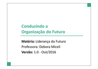 Conduzindo a
Organização do Futuro
Matéria: Liderança do Futuro
Professora: Debora Miceli
Versão: 1.0 - Out/2016
 