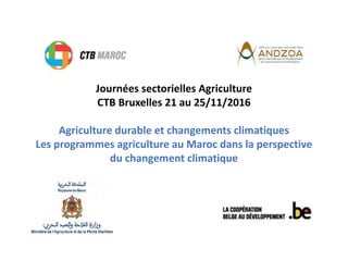 Journées sectorielles Agriculture
CTB Bruxelles 21 au 25/11/2016
Agriculture durable et changements climatiques
Les programmes agriculture au Maroc dans la perspective
du changement climatique
 