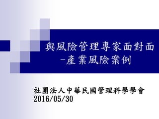 與風險管理專家面對面
-產業風險案例
社團法人中華民國管理科學學會
2016/05/30
 
