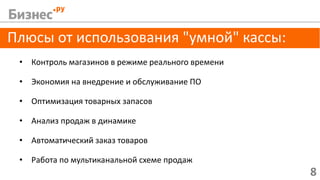 8
Плюсы от использования "умной" кассы:
• Контроль магазинов в режиме реального времени
• Экономия на внедрение и обслуживание ПО
• Оптимизация товарных запасов
• Анализ продаж в динамике
• Автоматический заказ товаров
• Работа по мультиканальной схеме продаж
 