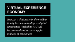 VIRTUAL EXPERIENCE
ECONOMY
In 2017, a shift years in the making
finally becomes a reality, as digital
experiences (including AR/VR)
become real status currency for
millions of consumers.
 