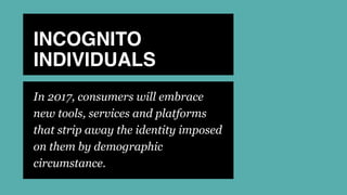 INCOGNITO
INDIVIDUALS
In 2017, consumers will embrace
new tools, services and platforms
that strip away the identity imposed
on them by demographic
circumstance.
 