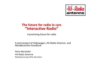 The future for radio in cars
           “Interactive Radio”
              A promising future for radio


A joint project of Volkswagen, Hit-Radio Antenne and
Norddeutscher Rundfunk

Petra Marsteller
Hit-Radio Antenne
Radiodays Europe 2012, Barcelona
 