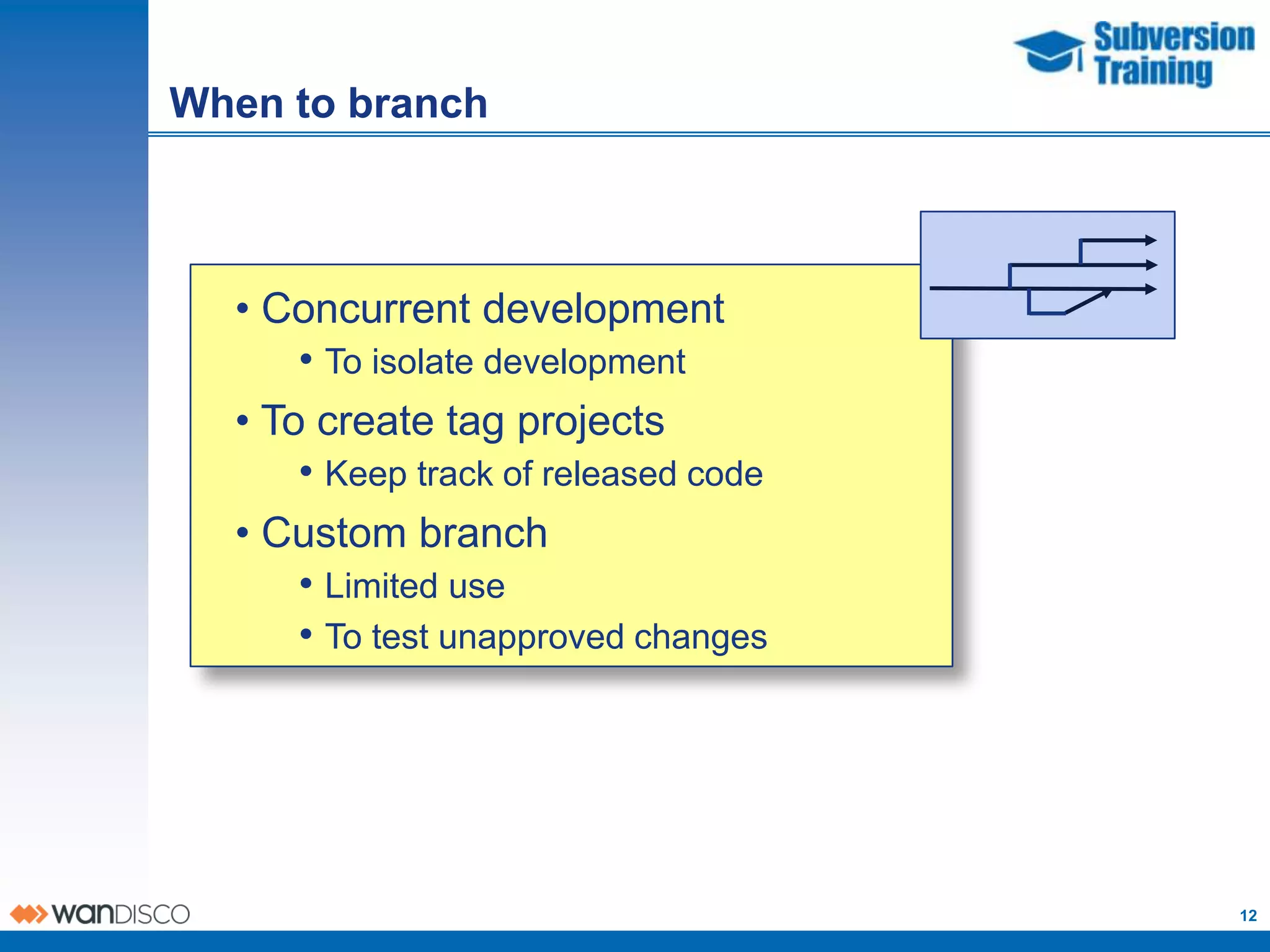 When to branch



  • Concurrent development
      • To isolate development
  • To create tag projects
      • Keep track of released code
  • Custom branch
      • Limited use
      • To test unapproved changes




                                      12
 