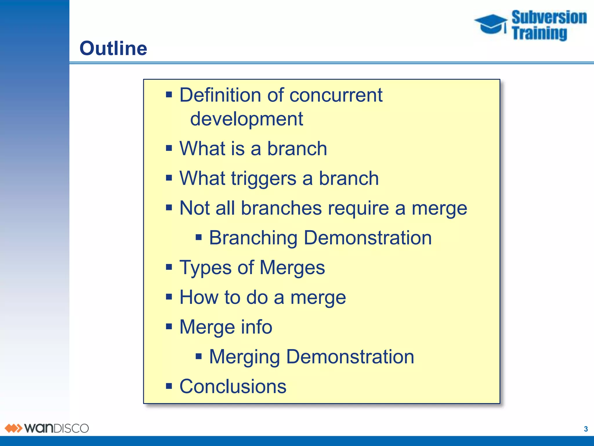 Outline

           Definition of concurrent
             development
           What is a branch
           What triggers a branch
           Not all branches require a merge
              Branching Demonstration
           Types of Merges
           How to do a merge
           Merge info
              Merging Demonstration
           Conclusions
                                               3
 