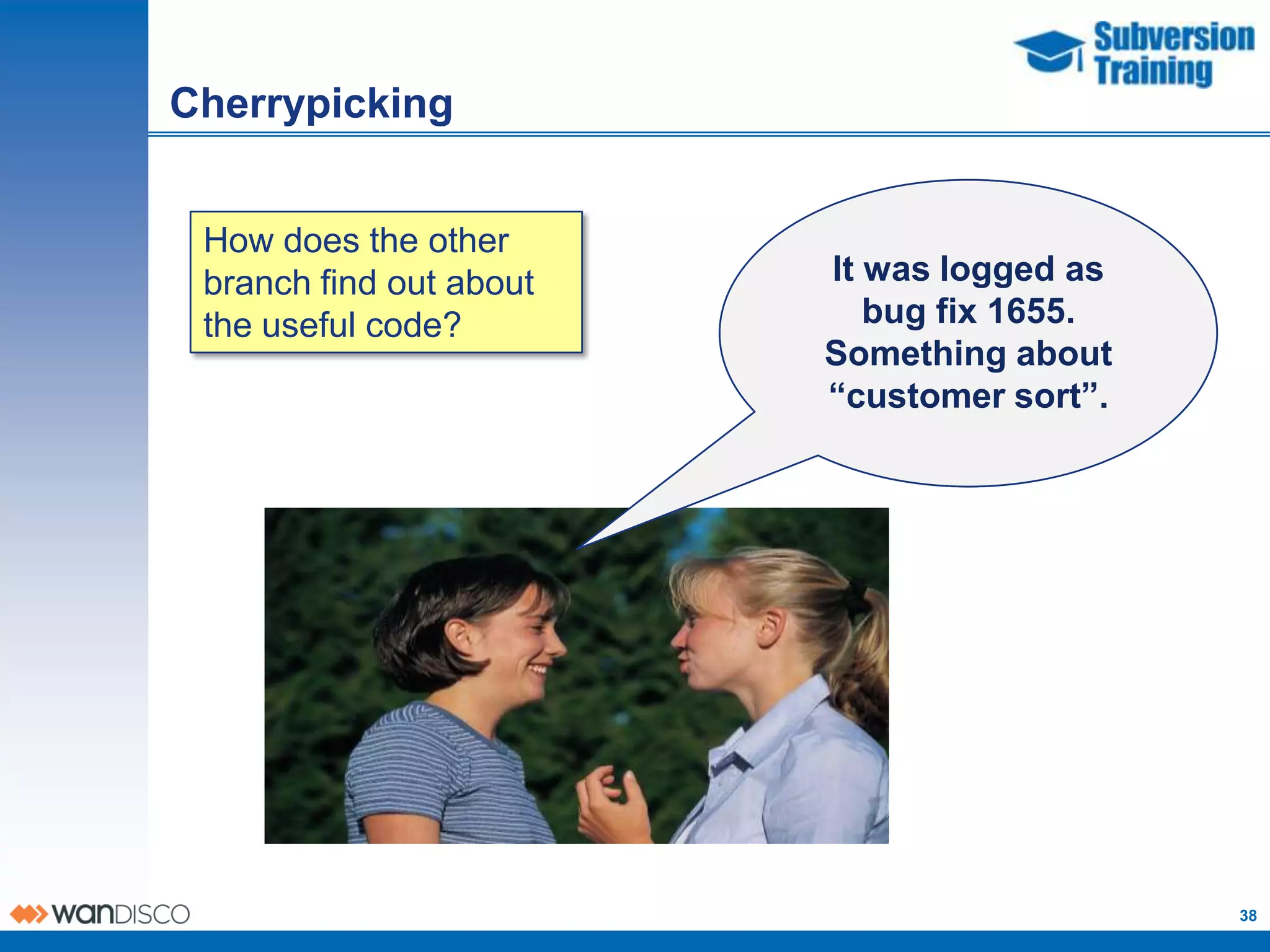 Cherrypicking


 How does the other
 branch find out about   I It wasalogged as
                           fixed bug in my
 the useful code?           custom project
                              bug fix 1655.
                          Something about
                             that probably
                         exists in thesort”.
                          “customer trunk.




                                               38
 