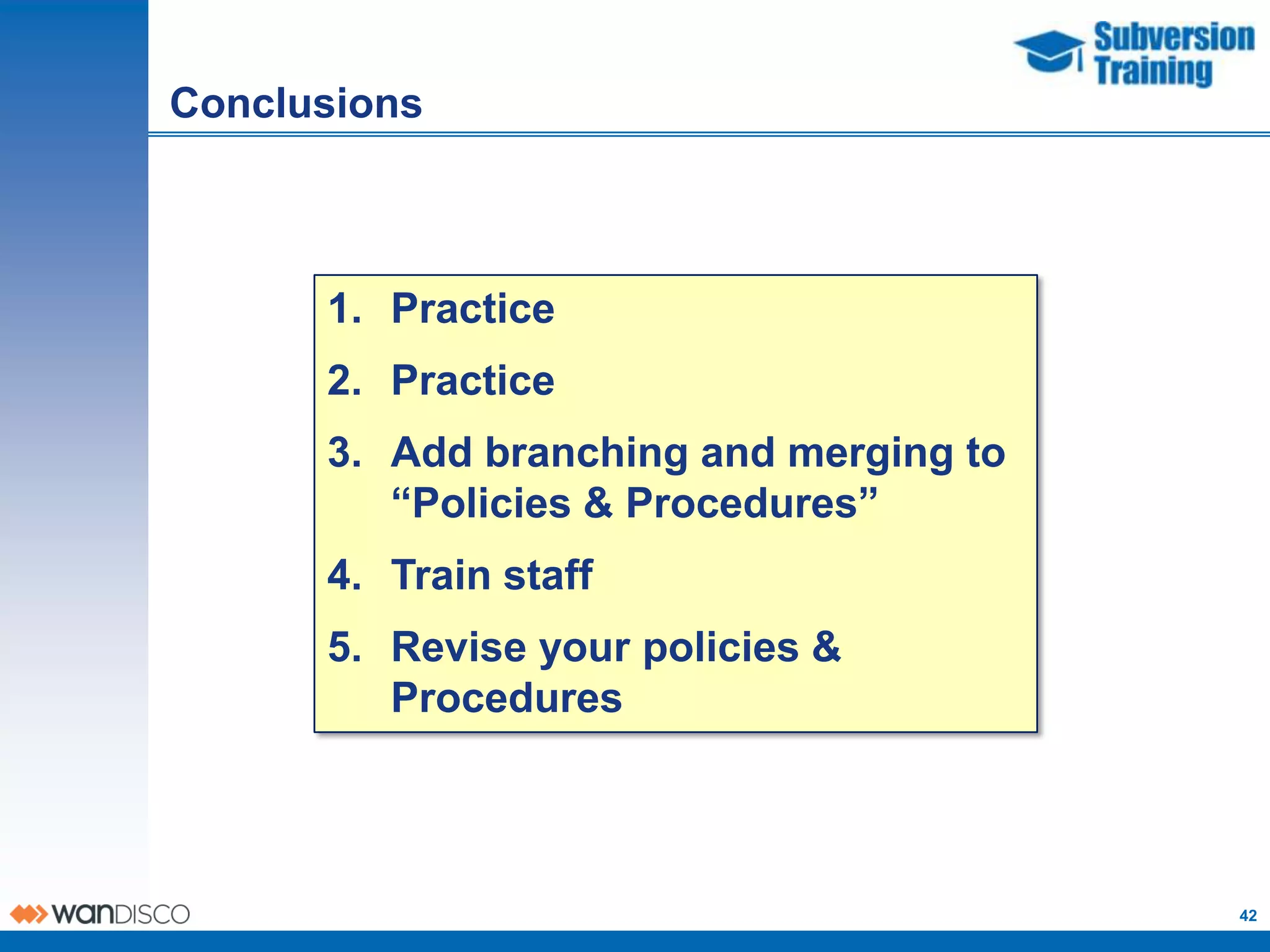 Conclusions



      1. Practice
      2. Practice
      3. Add branching and merging to
         “Policies & Procedures”
      4. Train staff
      5. Revise your policies &
         Procedures



                                        42
 