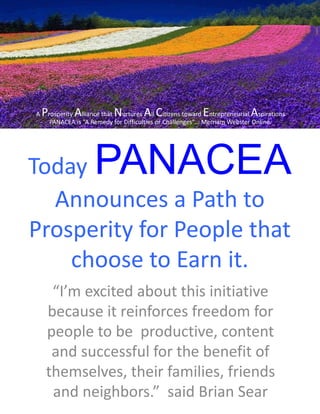 Today PANACEA
Announces a Path to
Prosperity for People that
choose to Earn it.
“I’m excited about this initiative
because it reinforces freedom for
people to be productive, content
and successful for the benefit of
themselves, their families, friends
and neighbors.” said Brian Sear
A Prosperity Alliance that Nurtures All Citizens toward Entrepreneurial Aspirations
PANACEA is “A Remedy for Difficulties or Challenges”... Merriam Webster Online.
 