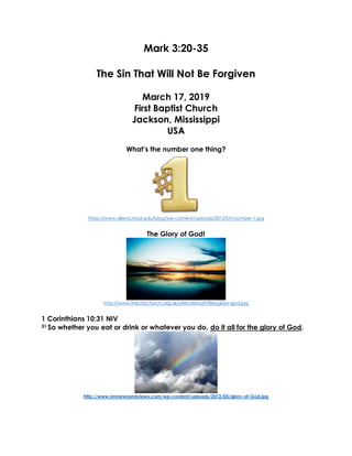 Mark 3:20-35
The Sin That Will Not Be Forgiven
March 17, 2019
First Baptist Church
Jackson, Mississippi
USA
What’s the number one thing?
https://www.allenschool.edu/blog/wp-content/uploads/2012/07/number-1.jpg
The Glory of God!
http://www.thecitychurch.org.uk/sites/default/files/glory-god.jpg
1 Corinthians 10:31 NIV
31 So whether you eat or drink or whatever you do, do it all for the glory of God.
http://www.nmnewsandviews.com/wp-content/uploads/2012/05/glory-of-God.jpg
 