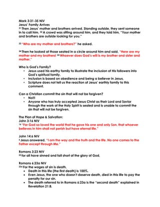 Mark 3:31-35 NIV
Jesus’ Family Arrives
31 Then Jesus’ mother and brothers arrived. Standing outside, they sent someone
in to call him. 32 A crowd was sitting around him, and they told him, “Your mother
and brothers are outside looking for you.”
33 “Who are my mother and brothers?” he asked.
34 Then he looked at those seated in a circle around him and said, “Here are my
mother and my brothers! 35 Whoever does God’s will is my brother and sister and
mother.”
Who is God’s Family?
• Jesus used his earthy family to illustrate the inclusion of His followers into
God’s spiritual family.
• Inclusion is based on obedience and being a believer in Jesus.
• Scripture does not tell us the reaction of Jesus’ earthly family to this
comment.
Can a Christian commit the sin that will not be forgiven?
• No!!!
• Anyone who has truly accepted Jesus Christ as their Lord and Savior
through the work of the Holy Spirit is sealed and is unable to commit the
sin that will not be forgiven.
The Plan of Hope & Salvation:
John 3:16 NIV
16 “For God so loved the world that he gave his one and only Son, that whoever
believes in him shall not perish but have eternal life.”
John 14:6 NIV
6 Jesus answered, “I am the way and the truth and the life. No one comes to the
Father except through Me.”
Romans 3:23 NIV
23 for all have sinned and fall short of the glory of God,
Romans 6:23a NIV
23a For the wages of sin is death,
• Death in this life (the first death) is 100%.
• Even Jesus, the one who doesn’t deserve death, died in this life to pay the
penalty for our sin.
• The death referred to in Romans 6:23a is the “second death” explained in
Revelation 21:8.
 