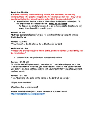 Revelation 21:8 NIV
8 “But the cowardly, the unbelieving, the vile, the murderers, the sexually
immoral, those who practice magic arts, the idolaters and all liars—they will be
consigned to the fiery lake of burning sulfur. This is the second death.”
• Anyone who’s lifestyle is one or more of the sins listed in Revelation 21:8,
will experience the “second death” if they do not repent.
• To Repent means to turn around, to go in the opposite direction, to turn
away from sin and to come to Jesus.
Romans 5:8 NIV
8 But God demonstrates his own love for us in this: While we were still sinners,
Christ died for us.
Romans 6:23b NIV
23b but the gift of God is eternal life in Christ Jesus our Lord.
Revelation 21:7 NIV
7 “Those who are victorious will inherit all this, and I will be their God and they will
be my children.”
• Romans 10:9-10 explains to us how to be victorious.
Romans 10:9-10 NIV
9 If you declare with your mouth, “Jesus is Lord,” and believe in your heart that
God raised him from the dead, you will be saved. 10 For it is with your heart that
you believe and are justified, and it is with your mouth that you profess your faith
and are saved.
Romans 10:13 NIV
13 for, “Everyone who calls on the name of the Lord will be saved.”
Do you have questions?
Would you like to know more?
Please, contact First Baptist Church Jackson at 601-949-1900 or
http://firstbaptistjackson.org/contact/
 