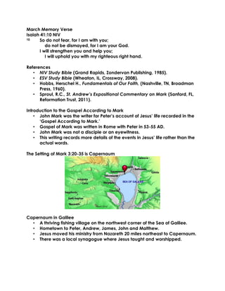 March Memory Verse
Isaiah 41:10 NIV
10 So do not fear, for I am with you;
do not be dismayed, for I am your God.
I will strengthen you and help you;
I will uphold you with my righteous right hand.
References
• NIV Study Bible (Grand Rapids, Zondervan Publishing, 1985).
• ESV Study Bible (Wheaton, IL, Crossway, 2008).
• Hobbs, Herschel H., Fundamentals of Our Faith, (Nashville, TN, Broadman
Press, 1960).
• Sproul, R.C., St. Andrew’s Expositional Commentary on Mark (Sanford, FL,
Reformation Trust, 2011).
Introduction to the Gospel According to Mark
• John Mark was the writer for Peter’s account of Jesus’ life recorded in the
‘Gospel According to Mark.’
• Gospel of Mark was written in Rome with Peter in 53-55 AD.
• John Mark was not a disciple or an eyewitness.
• This writing records more details of the events in Jesus’ life rather than the
actual words.
The Setting of Mark 3:20-35 is Capernaum
Capernaum in Galilee
• A thriving fishing village on the northwest corner of the Sea of Galilee.
• Hometown to Peter, Andrew, James, John and Matthew.
• Jesus moved his ministry from Nazareth 20 miles northeast to Capernaum.
• There was a local synagogue where Jesus taught and worshipped.
 