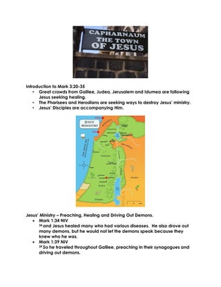 Introduction to Mark 3:20-35
• Great crowds from Galilee, Judea, Jerusalem and Idumea are following
Jesus seeking healing.
• The Pharisees and Herodians are seeking ways to destroy Jesus’ ministry.
• Jesus’ Disciples are accompanying Him.
Jesus’ Ministry – Preaching, Healing and Driving Out Demons.
• Mark 1:34 NIV
34 and Jesus healed many who had various diseases. He also drove out
many demons, but he would not let the demons speak because they
knew who he was.
• Mark 1:39 NIV
39 So he traveled throughout Galilee, preaching in their synagogues and
driving out demons.
 