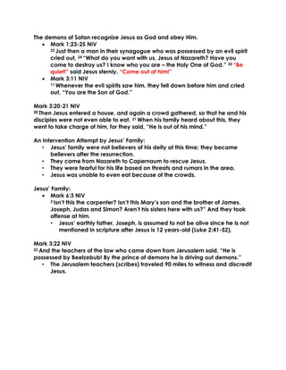 The demons of Satan recognize Jesus as God and obey Him.
• Mark 1:23-25 NIV
23 Just then a man in their synagogue who was possessed by an evil spirit
cried out, 24 “What do you want with us, Jesus of Nazareth? Have you
come to destroy us? I know who you are – the Holy One of God.” 25 “Be
quiet!” said Jesus sternly. “Come out of him!”
• Mark 3:11 NIV
11 Whenever the evil spirits saw him, they fell down before him and cried
out, “You are the Son of God.”
Mark 3:20-21 NIV
20 Then Jesus entered a house, and again a crowd gathered, so that he and his
disciples were not even able to eat. 21 When his family heard about this, they
went to take charge of him, for they said, “He is out of his mind.”
An Intervention Attempt by Jesus’ Family:
• Jesus’ family were not believers of his deity at this time; they became
believers after the resurrection.
• They came from Nazareth to Capernaum to rescue Jesus.
• They were fearful for his life based on threats and rumors in the area.
• Jesus was unable to even eat because of the crowds.
Jesus’ Family:
• Mark 6:3 NIV
3 Isn’t this the carpenter? Isn’t this Mary’s son and the brother of James,
Joseph, Judas and Simon? Aren’t his sisters here with us?” And they took
offense at him.
• Jesus’ earthly father, Joseph, is assumed to not be alive since he is not
mentioned in scripture after Jesus is 12 years-old (Luke 2:41-52).
Mark 3:22 NIV
22 And the teachers of the law who came down from Jerusalem said, “He is
possessed by Beelzebub! By the prince of demons he is driving out demons.”
• The Jerusalem teachers (scribes) traveled 90 miles to witness and discredit
Jesus.
 