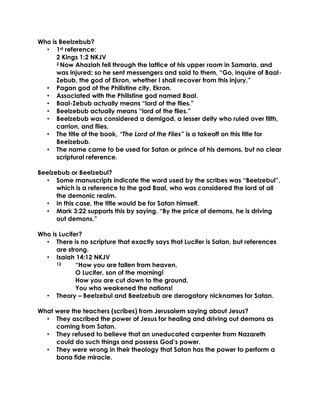 Who is Beelzebub?
• 1st reference:
2 Kings 1:2 NKJV
2 Now Ahaziah fell through the lattice of his upper room in Samaria, and
was injured; so he sent messengers and said to them, “Go, inquire of Baal-
Zebub, the god of Ekron, whether I shall recover from this injury.”
• Pagan god of the Philistine city, Ekron.
• Associated with the Philistine god named Baal.
• Baal-Zebub actually means “lord of the flies.”
• Beelzebub actually means “lord of the flies.”
• Beelzebub was considered a demigod, a lesser deity who ruled over filth,
carrion, and flies.
• The title of the book, “The Lord of the Flies” is a takeoff on this title for
Beelzebub.
• The name came to be used for Satan or prince of his demons, but no clear
scriptural reference.
Beelzebub or Beelzebul?
• Some manuscripts indicate the word used by the scribes was “Beelzebul”,
which is a reference to the god Baal, who was considered the lord of all
the demonic realm.
• In this case, the title would be for Satan himself.
• Mark 3:22 supports this by saying, “By the price of demons, he is driving
out demons.”
Who is Lucifer?
• There is no scripture that exactly says that Lucifer is Satan, but references
are strong.
• Isaiah 14:12 NKJV
12 “How you are fallen from heaven,
O Lucifer, son of the morning!
How you are cut down to the ground,
You who weakened the nations!
• Theory – Beelzebul and Beelzebub are derogatory nicknames for Satan.
What were the teachers (scribes) from Jerusalem saying about Jesus?
• They ascribed the power of Jesus for healing and driving out demons as
coming from Satan.
• They refused to believe that an uneducated carpenter from Nazareth
could do such things and possess God’s power.
• They were wrong in their theology that Satan has the power to perform a
bona fide miracle.
 