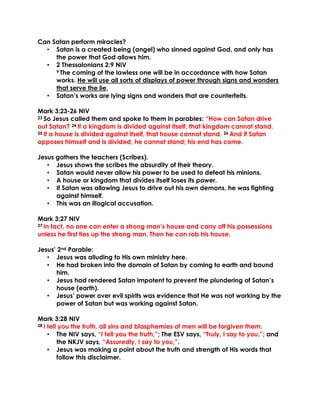 Can Satan perform miracles?
• Satan is a created being (angel) who sinned against God, and only has
the power that God allows him.
• 2 Thessalonians 2:9 NIV
9 The coming of the lawless one will be in accordance with how Satan
works. He will use all sorts of displays of power through signs and wonders
that serve the lie,
• Satan’s works are lying signs and wonders that are counterfeits.
Mark 3:23-26 NIV
23 So Jesus called them and spoke to them in parables: “How can Satan drive
out Satan? 24 If a kingdom is divided against itself, that kingdom cannot stand.
25 If a house is divided against itself, that house cannot stand. 26 And if Satan
opposes himself and is divided, he cannot stand; his end has come.
Jesus gathers the teachers (Scribes).
• Jesus shows the scribes the absurdity of their theory.
• Satan would never allow his power to be used to defeat his minions.
• A house or kingdom that divides itself loses its power.
• If Satan was allowing Jesus to drive out his own demons, he was fighting
against himself.
• This was an illogical accusation.
Mark 3:27 NIV
27 In fact, no one can enter a strong man’s house and carry off his possessions
unless he first ties up the strong man. Then he can rob his house.
Jesus’ 2nd Parable:
• Jesus was alluding to His own ministry here.
• He had broken into the domain of Satan by coming to earth and bound
him.
• Jesus had rendered Satan impotent to prevent the plundering of Satan’s
house (earth).
• Jesus’ power over evil spirits was evidence that He was not working by the
power of Satan but was working against Satan.
Mark 3:28 NIV
28 I tell you the truth, all sins and blasphemies of men will be forgiven them.
• The NIV says, “I tell you the truth,”; The ESV says, “Truly, I say to you,”; and
the NKJV says, “Assuredly, I say to you,”.
• Jesus was making a point about the truth and strength of His words that
follow this disclaimer.
 