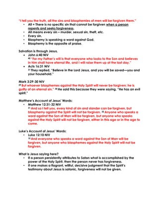 “I tell you the truth, all the sins and blasphemies of men will be forgiven them.”
• All = There is no specific sin that cannot be forgiven when a person
repents and seeks forgiveness.
• All means every sin – murder, sexual sin, theft, etc.
• Every sin.
• Blasphemy is speaking a word against God.
• Blasphemy is the opposite of praise.
Salvation is through Jesus.
• John 6:40 NIV
40 “For my Father’s will is that everyone who looks to the Son and believes
in him shall have eternal life, and I will raise them up at the last day.”
• Acts 16:31 NIV
31 They replied, “Believe in the Lord Jesus, and you will be saved—you and
your household.”
Mark 3:29-30 NIV
29 But whoever blasphemes against the Holy Spirit will never be forgiven; he is
guilty of an eternal sin.” 30 He said this because they were saying, “He has an evil
spirit.”
Matthew’s Account of Jesus’ Words:
• Matthew 12:31-32 NIV
31 And so I tell you, every kind of sin and slander can be forgiven, but
blasphemy against the Spirit will not be forgiven. 32 Anyone who speaks a
word against the Son of Man will be forgiven, but anyone who speaks
against the Holy Spirit will not be forgiven, either in this age or in the age to
come.
Luke’s Account of Jesus’ Words:
• Luke 12:10 NIV
10 And everyone who speaks a word against the Son of Man will be
forgiven, but anyone who blasphemes against the Holy Spirit will not be
forgiven.
What is Jesus saying here?
• If a person persistently attributes to Satan what is accomplished by the
power of the Holy Spirit, then the person never has forgiveness.
• If one makes a flagrant, willful, decisive judgment that the Spirit’s
testimony about Jesus is satanic, forgiveness will not be given.
 