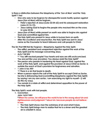 Is there a distinction between the blasphemy of the ‘Son of Man’ and the ‘Holy
Spirit’? Yes!
• One who asks to be forgiven for disrespectful words hastily spoken against
Jesus (Son of Man) will be forgiven.
• Peter’s rejection of Jesus (Luke 22:54-62) and his subsequent restoration
(John 21:15-19).
• Jesus asking God to forgive the people who mocked Him on the cross
in Luke 23:34.
• Jesus (Son of Man) while present on earth was able to forgive sins against
God and committed against him.
• The Holy Spirit was present in Jesus while in human form on earth.
• After the crucifixion and resurrection, the Holy Spirit was sent in Jesus’
name as the Counselor to teach followers and call people to Christ.
The Sin That Will Not Be Forgiven – Blasphemy Against the Holy Spirit.
• The willful, persistent and unrepentant rejection against the work of the
Holy Spirit and his message concerning Jesus.
• Acts 7:54 NIV
51 “You stiff-necked people! Your hearts and ears are still uncircumcised.
You are just like your ancestors: You always resist the Holy Spirit!”
• The person who persists in hardening his heart against God, against the
work of the Holy Spirit, and against the provision of Jesus Christ as Savior, is
outside the reach of God’s provision for forgiveness and salvation.
• 1 John 5:16c NIV
16c There is a sin that leads to death.
• When a person rejects the call of the Holy Spirit to accept Christ as Savior,
he/she is dishonoring God (committing blasphemy against the Holy Spirit)
by saying I am my own savior, I am exercising my right to myself – (I will
do this my way).
• You remain in a state of willful and determined opposition to the power of
the Holy Spirit.
The Holy Spirit’s work with lost people.
1. Conviction:
John 16:8-9 NIV
8 When he comes, he will prove the world to be in the wrong about sin and
righteousness and judgment: 9 about sin, because people do not believe
in me;
• The Holy Spirit shows man the awfulness of sin and what it does.
• The Holy Spirit brings man to realize that he is a sinner and the greatest
sin is unbelief in Jesus.
 