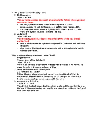 The Holy Spirit’s work with lost people.
2. Righteousness:
John 16:10 NIV
10 about righteousness, because I am going to the Father, where you can
see me no longer;
• The Holy Spirit leads man to see that compared to Christ’s
righteousness, his self-righteousness is as filthy rags (Isaiah 64:6).
• The Holy Spirit shows man the righteousness of God which is not by
works but by faith in Jesus (Romans 1:16-17).
3. Judgment:
John 16:11 NIV
11 and about judgment, because the prince of this world now stands
condemned.
• Man is led to admit the righteous judgment of God upon him because
of his sins.
• Man rejects Christ and is condemned to hell or accepts Christ and is
assured of heaven.
What happens when someone accepts Christ?
1. Regeneration:
You are born of the Holy Spirit.
John 1:12 NIV
12 Yet to all who did receive him, to those who believed in his name, he
gave the right to become children of God—
2. Seals the believer unto redemption:
2 Corinthians 1:21-22 NIV
21 Now it is God who makes both us and you stand firm in Christ. He
anointed us, 22 set his seal of ownership on us, and put his Spirit in our
hearts as a deposit, guaranteeing what is to come.
3. Assurance of Salvation:
1 John 5:11-12 NIV
11 And this is the testimony: God has given us eternal life, and this life is in
his Son. 12 Whoever has the Son has life; whoever does not have the Son of
God does not have life.
 
