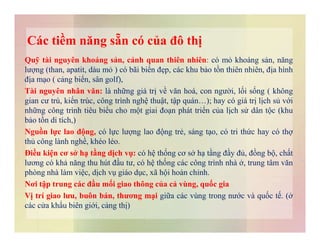 Các tiềm năng sẵn có của đô thị
Quỹ tài nguyên khoáng sản, cảnh quan thiên nhiên: có mỏ khoáng sản, năng
lượng (than, apatit, dàu mỏ ) có bãi biển đẹp, các khu bảo tồn thiên nhiên, địa hình
địa mạo ( cảng biển, sân golf),
Tài nguyên nhân văn: là những giá trị về văn hoá, con người, lối sống ( không
gian cư trú, kiến trúc, công trình nghệ thuật, tập quán…); hay có giá trị lịch sủ với
những công trình tiêu biểu cho một giai đoạn phát triển của lịch sử dân tộc (khu
bảo tồn di tích,)bảo tồn di tích,)
Nguồn lực lao động, có lực lượng lao động trẻ, sáng tạo, có tri thức hay có thợ
thủ công lành nghề, khéo léo.
Điều kiện cơ sở hạ tầng dịch vụ: có hệ thống cơ sở hạ tầng đầy đủ, đồng bộ, chất
lương có khả năng thu hút đầu tư, có hệ thống các công trình nhà ở, trung tâm văn
phòng nhà làm việc, dịch vụ giáo dục, xã hội hoàn chỉnh.
Nơi tập trung các đầu mối giao thông của cả vùng, quốc gia
Vị trí giao lưu, buôn bán, thương mại giữa các vùng trong nước và quốc tế. (ở
các cửa khẩu biên giới, cảng thị)
 