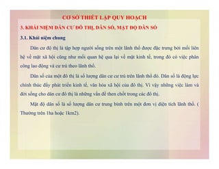 3. KHÁI NIỆM DÂN CƯ ĐÔ THỊ, DÂN SỐ, MẬT ĐỘ DÂN SỐ
3.1. Khái niệm chung
Dân cư độ thị là tập hợp người sống trên một lãnh thổ được đặc trưng bởi mối liên
hệ về mặt xã hội cũng như mối quan hệ qua lại về mặt kinh tế, trong đó có việc phân
công lao động và cư trú theo lãnh thổ.
Dân số của một đô thị là số lượng dân cư cư trú trên lãnh thổ đó. Dân số là động lực
chính thúc đẩy phát triển kinh tế, văn hóa xã hội của đô thị. Vì vậy những việc làm và
CƠ SỞ THIẾT LẬP QUY HOẠCH
chính thúc đẩy phát triển kinh tế, văn hóa xã hội của đô thị. Vì vậy những việc làm và
đời sống cho dân cư đô thị là những vấn đề then chốt trong các đô thị.
Mật độ dân số là số lượng dân cư trung bình trên một đơn vị diện tích lãnh thổ. (
Thường trên 1ha hoặc 1km2).
 