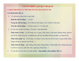 3. KHÁI NIỆM DÂN CƯ ĐÔ THỊ, DÂN SỐ, MẬT ĐỘ DÂN SỐ
Các thành phần dân cư
 Cơ cấu dân cư theo tuổi và giới tính
Dưới độ tuổi lao động : < 18 tuổi
Trong độ tuổi lao động : Từ 18 đến 60 tuổi (nam) và từ 18 đến 55 tuổi (nữ)
Trên độ tuổi lao động : > 60 tuổi (nam) và > 55 tuổi (nữ)
 Cơ cấu dân cư theo lao động : Chia làm 3 loại nhân khẩu
CƠ SỞ THIẾT LẬP QUY HOẠCH
Nhân khẩu cơ bản : LLLĐ trong các cơ quan, tổng công ty nhà nước (không thuộc quản lý
của đô thị) hoặc trong các xí nghiệp sản xuất mà sản phẩm không chỉ phục vụ riêng đô thị.
Nhân khẩu phục vụ : LLLĐ phục vụ riêng và trực tiếp cho đô thị (các cơ quan hành chính,
công ty thuộc sự quản lý của đô thị…)
Nhân khẩu lệ thuộc : gồm những nhân khẩu không thuộc 2 thành phần trên, không tham gia
LLLĐ (trẻ em, học sinh-sinh viên, người già, khuyết tật…)
 Cơ cấu dân cư theo khu vực nghề nghiệp : công nghiêp, nông nghiệp, dịch vụ
 