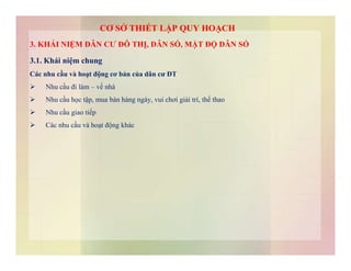 3. KHÁI NIỆM DÂN CƯ ĐÔ THỊ, DÂN SỐ, MẬT ĐỘ DÂN SỐ
3.1. Khái niệm chung
Các nhu cầu và hoạt động cơ bản của dân cư ĐT
 Nhu cầu đi làm – về nhà
 Nhu cầu học tập, mua bán hàng ngày, vui chơi giải trí, thể thao
 Nhu cầu giao tiếp
 Các nhu cầu và hoạt động khác
CƠ SỞ THIẾT LẬP QUY HOẠCH
 