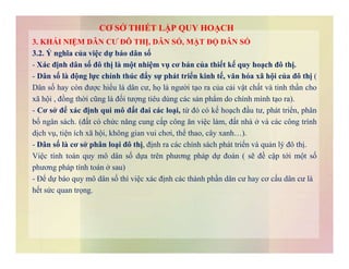 3. KHÁI NIỆM DÂN CƯ ĐÔ THỊ, DÂN SỐ, MẬT ĐỘ DÂN SỐ
3.2. Ý nghĩa của việc dự báo dân số
- Xác định dân số đô thị là một nhiệm vụ cơ bản của thiết kế quy hoạch đô thị.
- Dân số là động lực chính thúc đẩy sự phát triển kinh tế, văn hóa xã hội của đô thị (
Dân số hay còn được hiểu là dân cư, họ là người tạo ra của cải vật chất và tinh thần cho
xã hội , đồng thời cũng là đối tượng tiêu dùng các sản phẩm do chính mình tạo ra).
- Cơ sở để xác định qui mô đất đai các loại, từ đó có kế hoạch đầu tư, phát triển, phân
bố ngân sách. (đất có chức năng cung cấp công ăn việc làm, đất nhà ở và các công trình
dịch vụ, tiện ích xã hội, không gian vui chơi, thể thao, cây xanh…).
CƠ SỞ THIẾT LẬP QUY HOẠCH
dịch vụ, tiện ích xã hội, không gian vui chơi, thể thao, cây xanh…).
- Dân số là cơ sở phân loại đô thị, định ra các chính sách phát triển và quản lý đô thị.
Việc tính toán quy mô dân số dựa trên phương pháp dự đoán ( sẽ đề cập tới một số
phương pháp tính toán ở sau)
- Để dự báo quy mô dân số thì việc xác định các thành phần dân cư hay cơ cấu dân cư là
hết sức quan trọng.
 