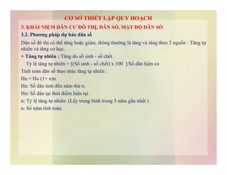 3. KHÁI NIỆM DÂN CƯ ĐÔ THỊ, DÂN SỐ, MẬT ĐỘ DÂN SỐ
3.2. Phương pháp dự báo dân số
Dân số đô thị có thể tăng hoặc giảm, thông thường là tăng và tăng theo 2 nguồn : Tăng tự
nhiên và tăng cơ học.
+ Tăng tự nhiên : Tăng do số sinh - số chết .
Tỷ lệ tăng tự nhiên = [(Số sinh - số chết) x 100 ]/Số dân hiện có
Tính toán dân số theo mức tăng tự nhiên :
Hn = Ho (1+ α)n
Hn: Số dân tính đến năm thứ n.
CƠ SỞ THIẾT LẬP QUY HOẠCH
Hn: Số dân tính đến năm thứ n.
Ho: Số dân tại thời điểm hiện tại .
α: Tỷ lệ tăng tự nhiên .(Lấy trung bình trong 5 năm gần nhất )
n: Số năm tính toán.
 