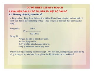 + T¨ng c¬ häc : T¨ng do sù dÞch c­ tõ n¬i kh¸c ®Õn (+) hoÆc chuyÓn c­ ®i n¬i kh¸c(-)
TÝnh to¸n d©n sè theo møc t¨ng c¬ häc : ( hay cßn gäi lµ tÝnh to¸n theo c©n b»ng lao
®éng)
C«ng thøc : 100.A
Pt =--------------------
100-(B+C)
Trong ®ã :
3. KHÁI NIỆM DÂN CƯ ĐÔ THỊ, DÂN SỐ, MẬT ĐỘ DÂN SỐ
3.2. Phương pháp dự báo dân số
CƠ SỞ THIẾT LẬP QUY HOẠCH
Trong ®ã :
Pt: Quy m« d©n sè n¨m t quy ®Þnh.
A= Lao ®éng c¬ b¶n
B=Tû lÖ phÇn tr¨m lao ®éng dÞch vô.
c=Tû lÖ phÇn tr¨m d©n sè phô thuéc .
Ở nước ta tỷ lệ đó thường chiếm khoảng 6 – 9% một năm, nhưng cũng có nhiều đô thị
có tỷ lệ tăng cơ học đột biến do sự phát triển đột biến của các cơ sở kinh tế.
 