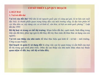 4. ĐẤT ĐAI
1. Vai trò đất đai
Vai trò của đất đai:“Đất đai là tài nguyên quốc gia vô cùng quí giá, là tư liệu sản xuất
đặc biệt, là thành phần quan trọng hàng đầu của môi trường sống, là địa bàn phân bố
các khu dân cư, xây dựng các cơ sở kinh tế, văn hóa, xã hội an ninh quốc phòng;”. Luật
đất đai 1993
Đô thị hoá và trong cơ chế thị trường: Khan hiếm đất đai, cạnh tranh, bình đẳng trong
tiếp cận đất đai), phức tạp (giá trị đất thay đổi tùy theo mức độ khai thác sử dụng của con
người).
Vai trò can thiệp của nhà nước để khai thác hiệu quả kinh tế - xã hội – môi trường.
CƠ SỞ THIẾT LẬP QUY HOẠCH
Vai trò can thiệp của nhà nước để khai thác hiệu quả kinh tế - xã hội – môi trường.
Công cụ quy hoạch.
Qui hoạch và quản lý sử dụng đất là công việc cực kỳ quan trọng và cần thiết của mọi
đô thị trong quá trình phát triển. (Mức độ can thiệp của nhà nước khác nhau tuỳ thuộc
quan niệm về đất, hay chế độ sở hữu đất).
 