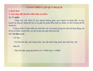 4. ĐẤT ĐAI
2. Lựa chọn đất đai theo điều kiện tự nhiên
2.1. Ý nghĩa
- Giúp cho việc thiết kế quy hoạch không gian, quy hoạch sử dụng đất, và quy
hoạch hạ tầng kỹ thuật đô thị có sự gắn kết giữa điều kiện tự nhiên và môi trường đô thị
tương lai.
- Giúp ta hiểu rõ bản chất của một khu vực mà trong tương lai toàn bộ hoạt động của
đô thị sẽ diễn ra trên khu vực đó trong một quá trình lâu dài.
2.2. Tài liệu cơ sở
CƠ SỞ THIẾT LẬP QUY HOẠCH
- Tài liệu :
+Tài liệu khí hậu, khí tượng thủy văn, địa chất công trình, địa chất thủy văn
- Bản đồ :
+ Bản đồ hiện trạng địa hình tỷ lệ 1/5000 hoặc 1/10000.
 