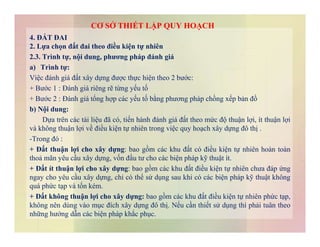 4. ĐẤT ĐAI
2. Lựa chọn đất đai theo điều kiện tự nhiên
2.3. Trình tự, nội dung, phương pháp đánh giá
a) Trình tự:
Việc đánh giá đất xây dựng được thực hiện theo 2 bước:
+ Bước 1 : Đánh giá riêng rẽ từng yếu tố
+ Bước 2 : Đánh giá tổng hợp các yếu tố bằng phương pháp chồng xếp bản đồ
b) Nội dung:
Dựa trên các tài liệu đã có, tiến hành đánh giá đất theo mức độ thuận lợi, ít thuận lợi
CƠ SỞ THIẾT LẬP QUY HOẠCH
Dựa trên các tài liệu đã có, tiến hành đánh giá đất theo mức độ thuận lợi, ít thuận lợi
và không thuận lợi về điều kiện tự nhiên trong việc quy hoạch xây dựng đô thị .
-Trong đó :
+ Đất thuận lợi cho xây dựng: bao gồm các khu đất có điều kiện tự nhiên hoàn toàn
thoả mãn yêu cầu xây dựng, vốn đầu tư cho các biện pháp kỹ thuật ít.
+ Đất ít thuận lợi cho xây dựng: bao gồm các khu đất điều kiện tự nhiên chưa đáp ứng
ngay cho yêu cầu xây dựng, chỉ có thể sử dụng sau khi có các biện pháp kỹ thuật không
quá phức tạp và tốn kém.
+ Đất không thuận lợi cho xây dựng: bao gồm các khu đất điều kiện tự nhiên phức tạp,
không nên dùng vào mục đích xây dựng đô thị. Nếu cần thiết sử dụng thì phải tuân theo
những hướng dẫn các biện pháp khắc phục.
 