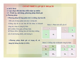 Phương pháp kết hợp phân tích và chồng xếp bản đồ:
- Mỗi yếu tố được phân tích trên 1 tờ bản đồ.
-Chồng xếp tất cả các bản đồ lên nhau và khoanh
vùng các vùng có cùng ký hiệu
 Ưu điểm: Đơn giản, dễ thực hiện
 Nhược điểm: Không làm nổi bật được những
Bước 1: Phân tích mỗi yếu tố
c) Phương pháp:
CƠ SỞ THIẾT LẬP QUY HOẠCH
4. ĐẤT ĐAI
2. Lựa chọn đất đai theo điều kiện tự nhiên
2.3. Trình tự, nội dung, phương pháp đánh giá
 Nhược điểm: Không làm nổi bật được những
yếu tố ảnh hưởng nhiều, ảnh hưởng ít.
Phương pháp đánh giá có trọng số, sử
dụng hệ thông tin địa lý (GIS). Bước 2: Chồng xếp và khoanh vùng ký hiệu
 