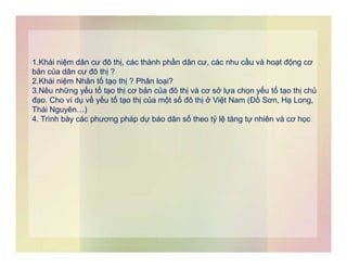 1.Khái niệm dân cư đô thị, các thành phần dân cư, các nhu cầu và hoạt động cơ
bản của dân cư đô thị ?
2.Khái niệm Nhân tố tạo thị ? Phân loại?
3.Nêu những yếu tố tạo thị cơ bản của đô thị và cơ sở lựa chọn yếu tố tạo thị chủ
đạo. Cho ví dụ về yếu tố tạo thị của một số đô thị ở Việt Nam (Đồ Sơn, Hạ Long,
Thái Nguyên…)
4. Trình bày các phương pháp dự báo dân số theo tỷ lệ tăng tự nhiên và cơ học
 