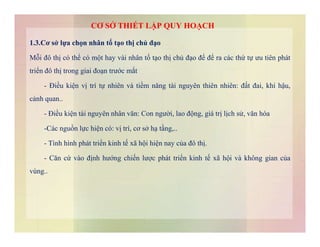 1.3.Cơ sở lựa chọn nhân tố tạo thị chủ đạo
Mỗi đô thị có thể có một hay vài nhân tố tạo thị chủ đạo để để ra các thứ tự ưu tiên phát
triển đô thị trong giai đoạn trước mắt
- Điều kiện vị trí tự nhiên và tiềm năng tài nguyên thiên nhiên: đất đai, khí hậu,
cảnh quan..
- Điều kiện tài nguyên nhân văn: Con người, lao động, giá trị lịch sử, văn hóa
CƠ SỞ THIẾT LẬP QUY HOẠCH
-Các nguồn lực hiện có: vị trí, cơ sở hạ tầng,..
- Tình hình phát triển kinh tế xã hội hiện nay của đô thị.
- Căn cứ vào định hướng chiến lược phát triển kinh tế xã hội và không gian của
vùng..
 