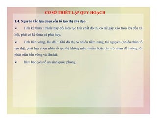 1.4. Nguyên tắc lựa chọn yếu tố tạo thị chủ đạo :
 Tính kế thừa : tránh thay đổi liên tục tính chất đô thị có thể gây xáo trộn lớn đến xã
hội, phải có kế thừa và phát huy.
 Tính bền vững, lâu dài : Khi đô thị có nhiều tiềm năng, tài nguyên (nhiều nhân tố
tạo thị), phải lựa chọn nhân tố tạo thị không mâu thuẫn hoặc cản trở nhau để hướng tới
phát triển bền vững và lâu dài.
 Đảm bảo yếu tố an ninh quốc phòng.
CƠ SỞ THIẾT LẬP QUY HOẠCH
 Đảm bảo yếu tố an ninh quốc phòng.
 