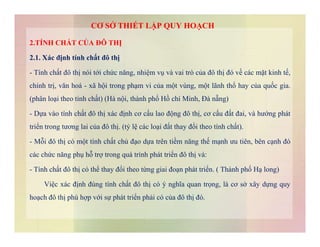 2.TÍNH CHẤT CỦA ĐÔ THỊ
2.1. Xác định tính chất đô thị
- Tính chất đô thị nói tới chức năng, nhiệm vụ và vai trò của đô thị đó về các mặt kinh tế,
chính trị, văn hoá - xã hội trong phạm vi của một vùng, một lãnh thổ hay của quốc gia.
(phân loại theo tinh chất) (Hà nội, thành phố Hồ chí Minh, Đà nẵng)
- Dựa vào tính chất đô thị xác định cơ cấu lao động đô thị, cơ cấu đất đai, và hướng phát
triển trong tương lai của đô thị. (tỷ lệ các loại đất thay đổi theo tính chất).
CƠ SỞ THIẾT LẬP QUY HOẠCH
triển trong tương lai của đô thị. (tỷ lệ các loại đất thay đổi theo tính chất).
- Mỗi đô thị có một tính chất chủ đạo dựa trên tiềm năng thế mạnh ưu tiên, bên cạnh đó
các chức năng phụ hỗ trợ trong quá trình phát triển đô thị và:
- Tính chất đô thị có thể thay đổi theo từng giai đoạn phát triển. ( Thành phố Hạ long)
Việc xác định đúng tính chất đô thị có ý nghĩa quan trọng, là cơ sở xây dựng quy
hoạch đô thị phù hợp với sự phát triển phải có của đô thị đó.
 