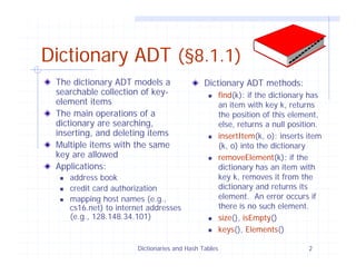 Dictionaries and Hash Tables 2
Dictionary ADT (§8.1.1)
The dictionary ADT models a
searchable collection of key-
element items
The main operations of a
dictionary are searching,
inserting, and deleting items
Multiple items with the same
key are allowed
Applications:
address book
credit card authorization
mapping host names (e.g.,
cs16.net) to internet addresses
(e.g., 128.148.34.101)
Dictionary ADT methods:
find(k): if the dictionary has
an item with key k, returns
the position of this element,
else, returns a null position.
insertItem(k, o): inserts item
(k, o) into the dictionary
removeElement(k): if the
dictionary has an item with
key k, removes it from the
dictionary and returns its
element. An error occurs if
there is no such element.
size(), isEmpty()
keys(), Elements()
 