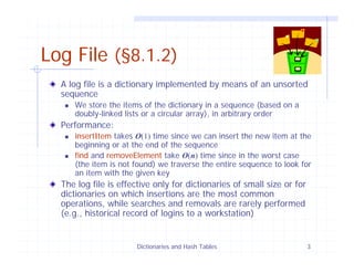 Dictionaries and Hash Tables 3
Log File (§8.1.2)
A log file is a dictionary implemented by means of an unsorted
sequence
We store the items of the dictionary in a sequence (based on a
doubly-linked lists or a circular array), in arbitrary order
Performance:
insertItem takes O(1) time since we can insert the new item at the
beginning or at the end of the sequence
find and removeElement take O(n) time since in the worst case
(the item is not found) we traverse the entire sequence to look for
an item with the given key
The log file is effective only for dictionaries of small size or for
dictionaries on which insertions are the most common
operations, while searches and removals are rarely performed
(e.g., historical record of logins to a workstation)
 