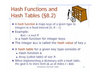 Dictionaries and Hash Tables 4
Hash Functions and
Hash Tables (§8.2)
A hash function h maps keys of a given type to
integers in a fixed interval [0, N − 1]
Example:
h(x) = x mod N
is a hash function for integer keys
The integer h(x) is called the hash value of key x
A hash table for a given key type consists of
Hash function h
Array (called table) of size N
When implementing a dictionary with a hash table,
the goal is to store item (k, o) at index i = h(k)
 