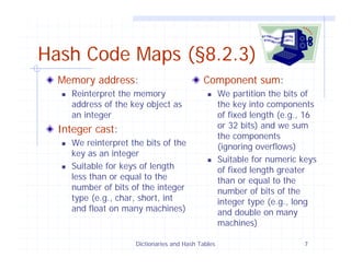 Dictionaries and Hash Tables 7
Hash Code Maps (§8.2.3)
Memory address:
Reinterpret the memory
address of the key object as
an integer
Integer cast:
We reinterpret the bits of the
key as an integer
Suitable for keys of length
less than or equal to the
number of bits of the integer
type (e.g., char, short, int
and float on many machines)
Component sum:
We partition the bits of
the key into components
of fixed length (e.g., 16
or 32 bits) and we sum
the components
(ignoring overflows)
Suitable for numeric keys
of fixed length greater
than or equal to the
number of bits of the
integer type (e.g., long
and double on many
machines)
 
