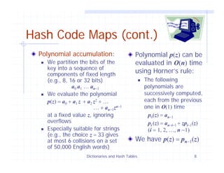 Dictionaries and Hash Tables 8
Hash Code Maps (cont.)
Polynomial accumulation:
We partition the bits of the
key into a sequence of
components of fixed length
(e.g., 8, 16 or 32 bits)
a0 a1 … an−1
We evaluate the polynomial
p(z) = a0 + a1 z + a2 z2 + …
… + an−1zn−1
at a fixed value z, ignoring
overflows
Especially suitable for strings
(e.g., the choice z = 33 gives
at most 6 collisions on a set
of 50,000 English words)
Polynomial p(z) can be
evaluated in O(n) time
using Horner’s rule:
The following
polynomials are
successively computed,
each from the previous
one in O(1) time
p0(z) = an−1
pi (z) = an−i−1 + zpi−1(z)
(i = 1, 2, …, n −1)
We have p(z) = pn−1(z)
 