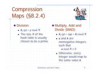 Dictionaries and Hash Tables 9
Compression
Maps (§8.2.4)
Division:
h2 (y) = y mod N
The size N of the
hash table is usually
chosen to be a prime
Multiply, Add and
Divide (MAD):
h2 (y) = (ay + b) mod N
a and b are
nonnegative integers
such that
a mod N ≠ 0
Otherwise, every
integer would map to
the same value b
 