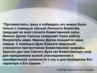 “Противостоять греху и побеждать его можно было
только с помощью третьей Личности Божества,
грядущей во всей полноте Божественной силы.
Именно Духом Святым совершает Свою работу
Искупитель мира. Именно Духом очищается наше
сердце. С помощью Духа Божьего верующий
становится причастником Божественной природы.
Христос дал нам Святого Духа как Божественную силу
для преодоления всякой унаследованной и
приобретенной склонности к злу и для насаждения Его
характера в Его Церкви .”
Э. Уайт (Вы примете Его силу, 5 января)
 