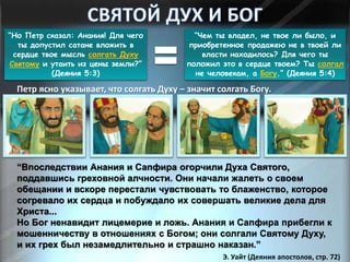“Но Петр сказал: Анания! Для чего
ты допустил сатане вложить в
сердце твое мысль солгать Духу
Святому и утаить из цены земли?”
(Деяния 5:3)
“Чем ты владел, не твое ли было, и
приобретенное продажею не в твоей ли
власти находилось? Для чего ты
положил это в сердце твоем? Ты солгал
не человекам, а Богу.” (Деяния 5:4)
Петр ясно указывает, что солгать Духу – значит солгать Богу.
“Впоследствии Анания и Сапфира огорчили Духа Святого,
поддавшись греховной алчности. Они начали жалеть о своем
обещании и вскоре перестали чувствовать то блаженство, которое
согревало их сердца и побуждало их совершать великие дела для
Христа...
Но Бог ненавидит лицемерие и ложь. Анания и Сапфира прибегли к
мошенничеству в отношениях с Богом; они солгали Святому Духу,
и их грех был незамедлительно и страшно наказан.”
Э. Уайт (Деяния апостолов, стр. 72)
 