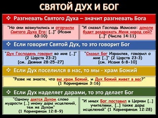  Если Дух наделяет дарами, то это делает Бог
“Одному дается Духом слово
мудрости […] иному дары исцелений,
тем же Духом”
(1 Коринфянам 12:8-9)
“И иных Бог поставил в Церкви […]
учителями, […] также дары
исцелений” (1 Коринфянам 12:28)
 Если Дух поселился в нас, то мы - храм Божий
“Разве не знаете, что вы храм Божий, и Дух Божий живет в вас?”
(1 Коринфянам 3:16)
 Если говорит Святой Дух, то это говорит Бог
“Дух Господень говорит во мне […]”
(2 Царств 23:2)
[см. Деяния 28:25-27]
“Сказал Бог Израилев, говорил о
мне […]” (2 Царств 23:3)
[см. Исаия 6:8-10]
 Разгневать Святого Духа – значит разгневать Бога
“Но они возмутились и огорчили
Святого Духа Его; […]” (Исаия
63:10)
“И сказал Господь Моисею: доколе
будет раздражать Меня народ сей?
[…]” (Числа 14:11)
 