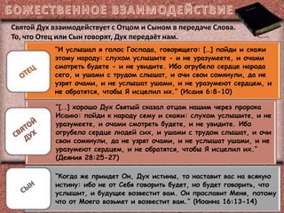 “И услышал я голос Господа, говорящего: […] пойди и скажи
этому народу: слухом услышите - и не уразумеете, и очами
смотреть будете - и не увидите. Ибо огрубело сердце народа
сего, и ушами с трудом слышат, и очи свои сомкнули, да не
узрят очами, и не услышат ушами, и не уразумеют сердцем, и
не обратятся, чтобы Я исцелил их.” (Исаия 6:8-10)
“[..] хорошо Дух Святый сказал отцам нашим через пророка
Исаию: пойди к народу сему и скажи: слухом услышите, и не
уразумеете, и очами смотреть будете, и не увидите. Ибо
огрубело сердце людей сих, и ушами с трудом слышат, и очи
свои сомкнули, да не узрят очами, и не услышат ушами, и не
уразумеют сердцем, и не обратятся, чтобы Я исцелил их.”
(Деяния 28:25-27)
“Когда же приидет Он, Дух истины, то наставит вас на всякую
истину: ибо не от Себя говорить будет, но будет говорить, что
услышит, и будущее возвестит вам. Он прославит Меня, потому
что от Моего возьмет и возвестит вам.” (Иоанна 16:13-14)
Святой Дух взаимодействует с Отцом и Сыном в передаче Слова.
То, что Отец или Сын говорят, Дух передаёт нам.
 