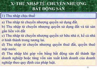 11
X/ THU NHẬP TỪ CHUYỂN NHƯỢNG
BẤT ĐỘNG SẢN
1) Thu nhập chịu thuế
a) Thu nhập từ chuyển nhượng quyền sử dụng đất.
b) Thu nhập từ chuyển nhượng quyền sử dụng đất và tài sản
gắn liền với đất
c) Thu nhập từ chuyển nhượng quyền sở hữu nhà ở, kể cả nhà
ở hình thành trong tương lai.
d) Thu nhập từ chuyển nhượng quyền thuê đất, quyền thuê
mặt nước.
đ) Thu nhập khi góp vốn bằng bất động sản để thành lập
doanh nghiệp hoặc tăng vốn sản xuất kinh doanh của doanh
nghiệp theo quy định của pháp luật.
 